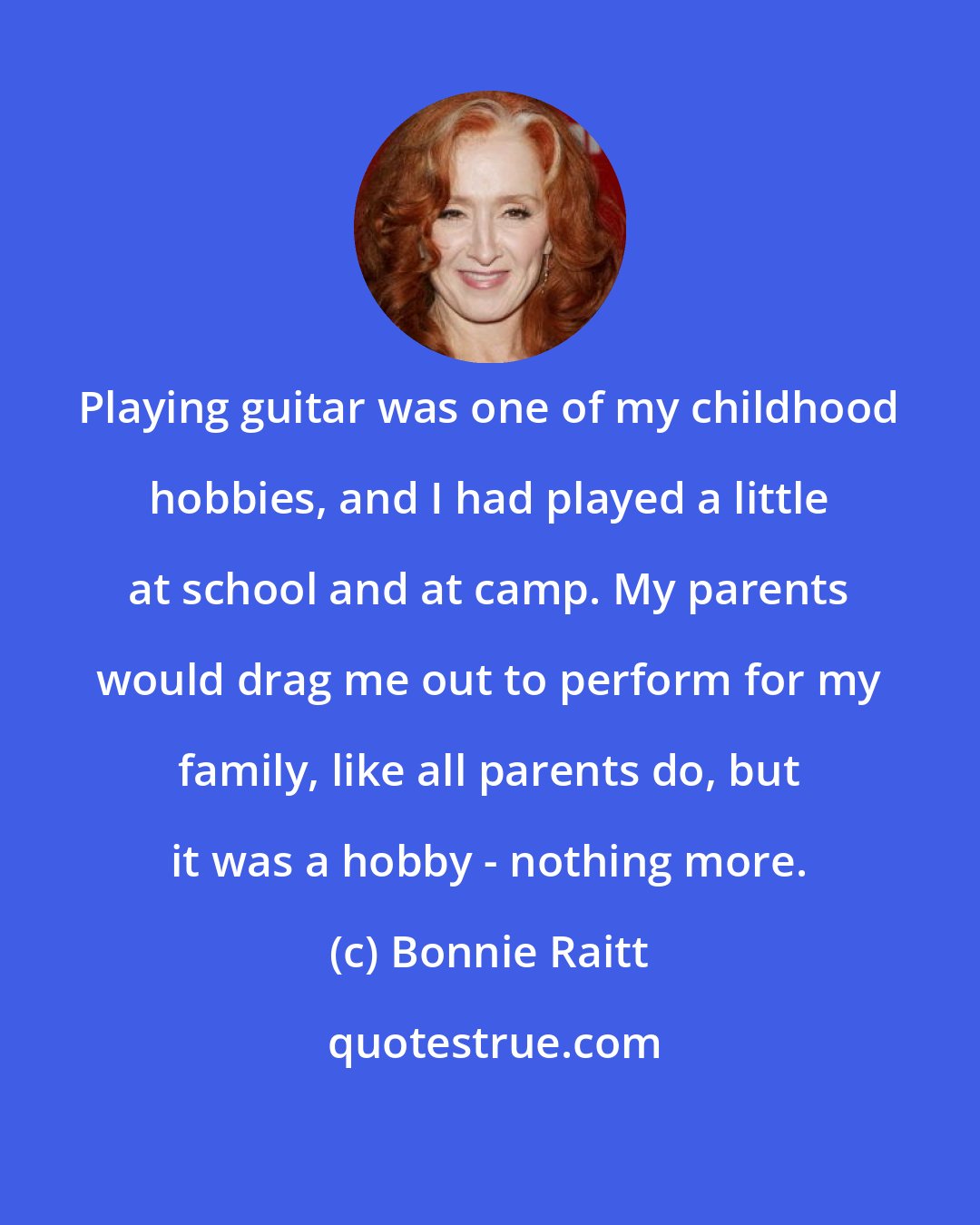 Bonnie Raitt: Playing guitar was one of my childhood hobbies, and I had played a little at school and at camp. My parents would drag me out to perform for my family, like all parents do, but it was a hobby - nothing more.