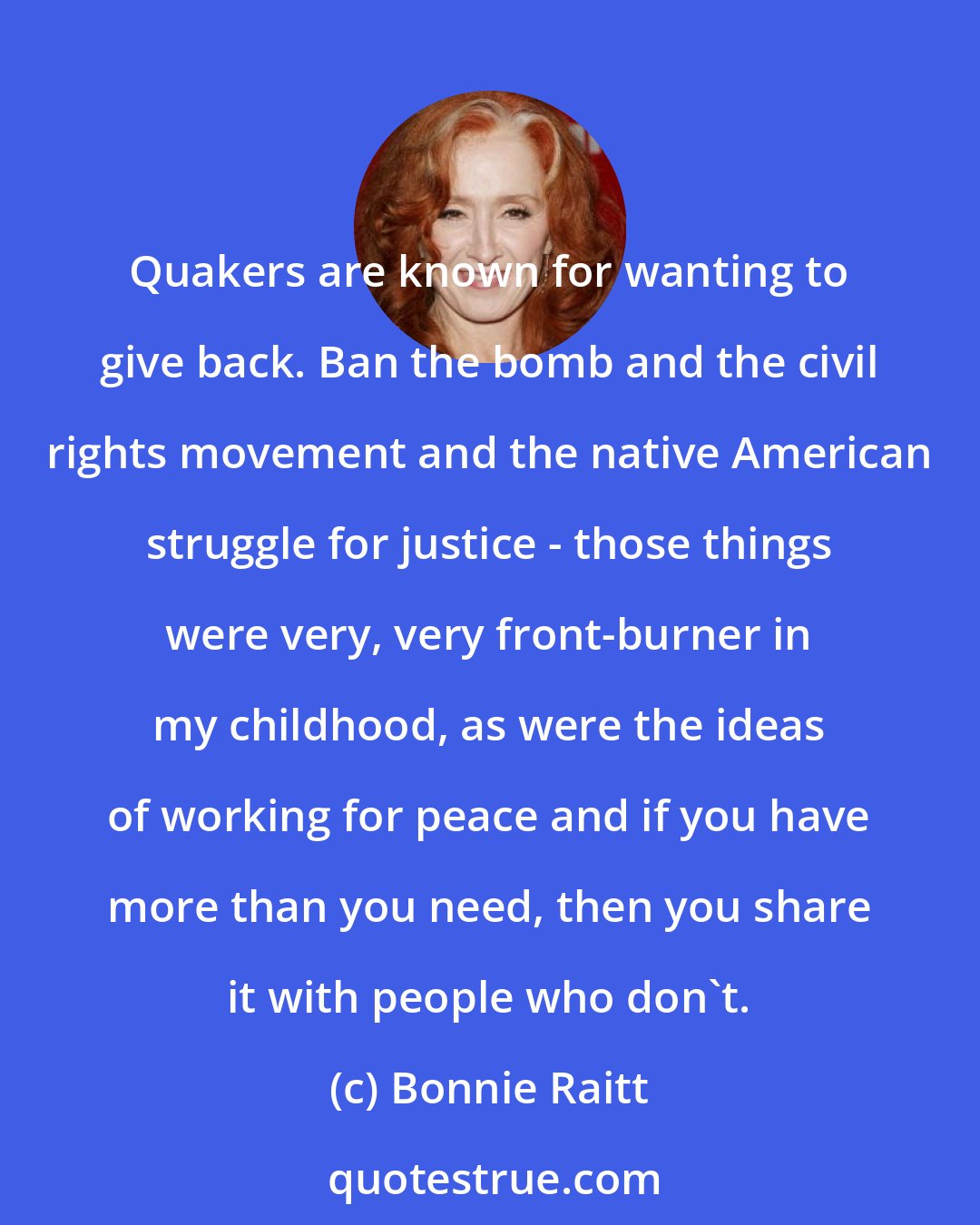 Bonnie Raitt: Quakers are known for wanting to give back. Ban the bomb and the civil rights movement and the native American struggle for justice - those things were very, very front-burner in my childhood, as were the ideas of working for peace and if you have more than you need, then you share it with people who don't.