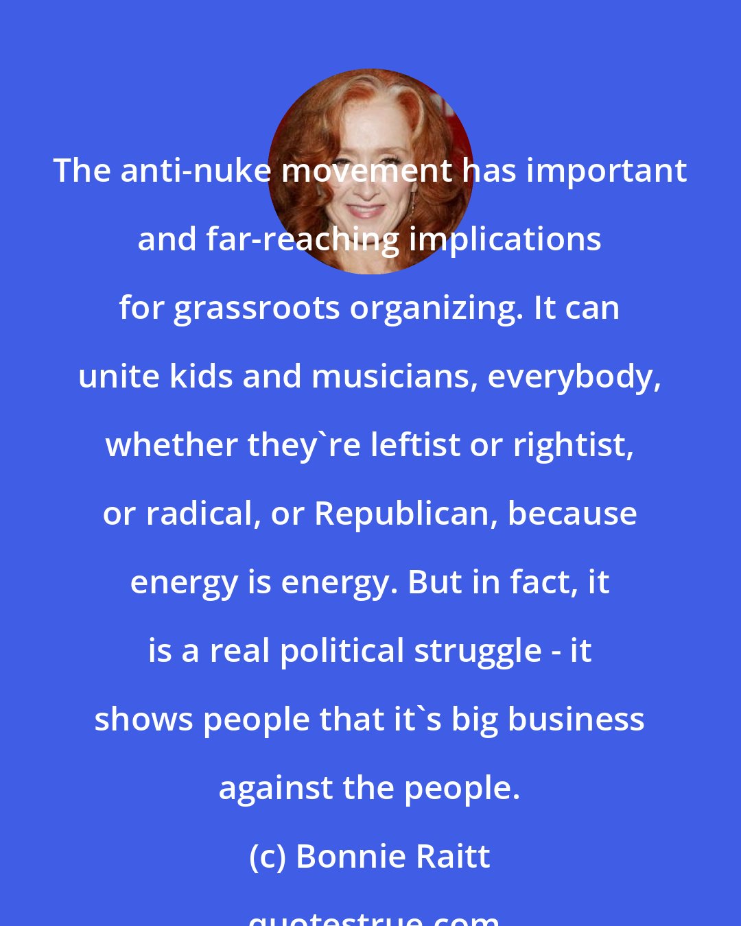 Bonnie Raitt: The anti-nuke movement has important and far-reaching implications for grassroots organizing. It can unite kids and musicians, everybody, whether they're leftist or rightist, or radical, or Republican, because energy is energy. But in fact, it is a real political struggle - it shows people that it's big business against the people.