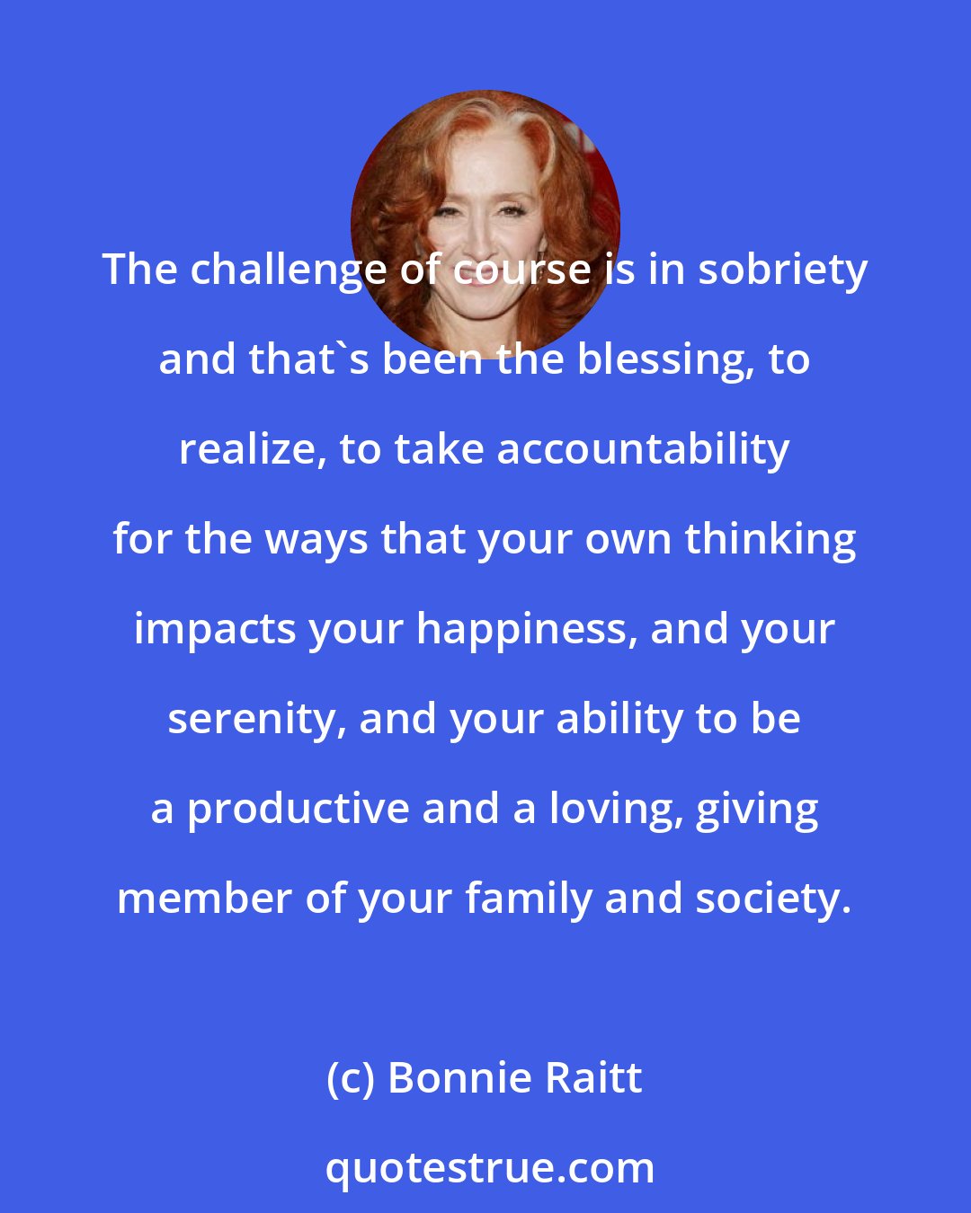 Bonnie Raitt: The challenge of course is in sobriety and that's been the blessing, to realize, to take accountability for the ways that your own thinking impacts your happiness, and your serenity, and your ability to be a productive and a loving, giving member of your family and society.
