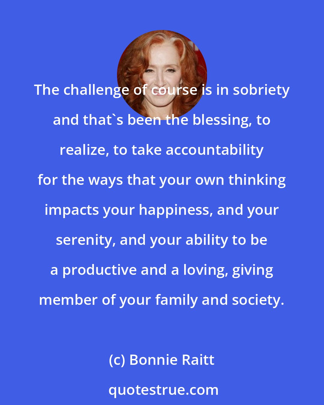 Bonnie Raitt: The challenge of course is in sobriety and that's been the blessing, to realize, to take accountability for the ways that your own thinking impacts your happiness, and your serenity, and your ability to be a productive and a loving, giving member of your family and society.