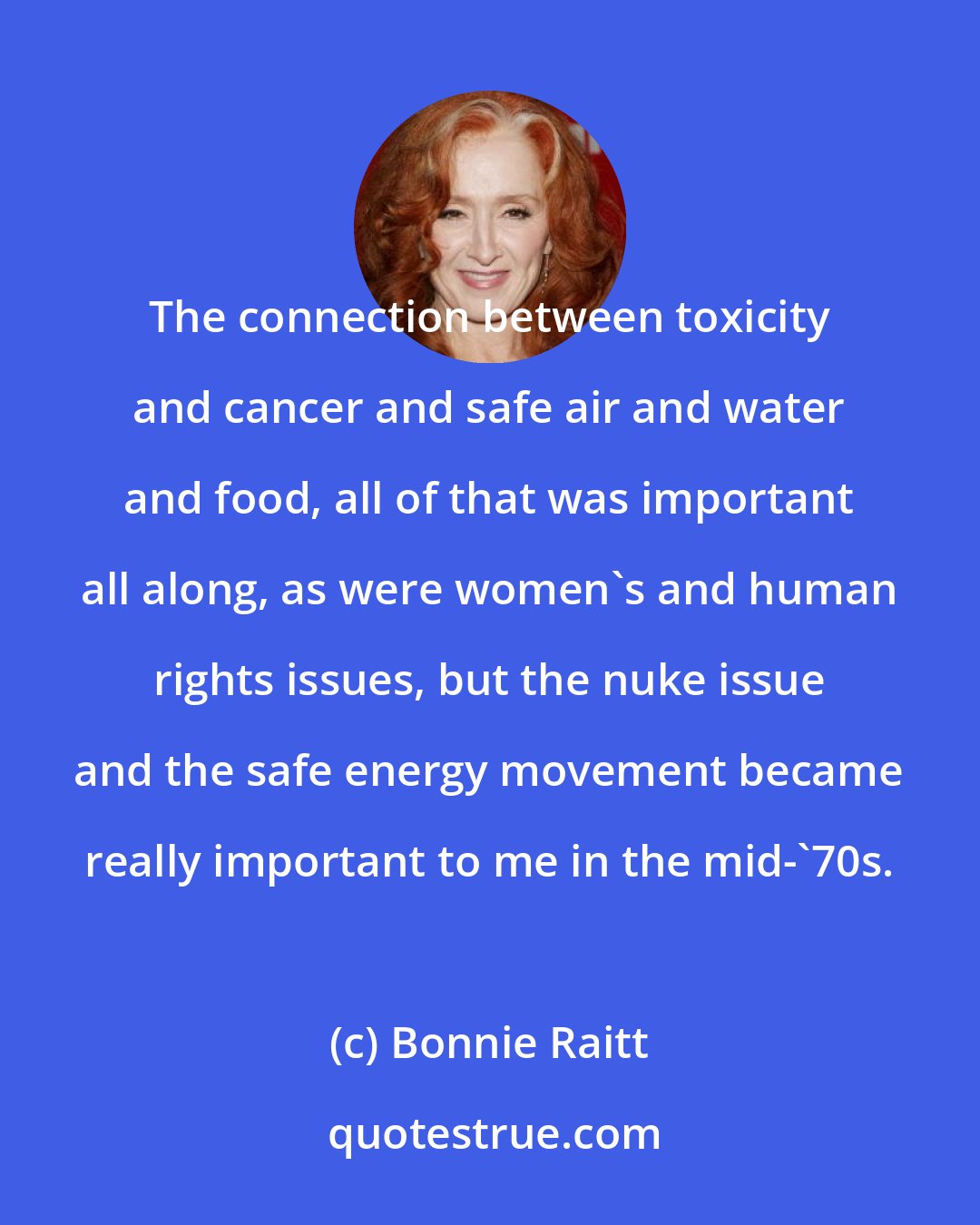 Bonnie Raitt: The connection between toxicity and cancer and safe air and water and food, all of that was important all along, as were women's and human rights issues, but the nuke issue and the safe energy movement became really important to me in the mid-'70s.