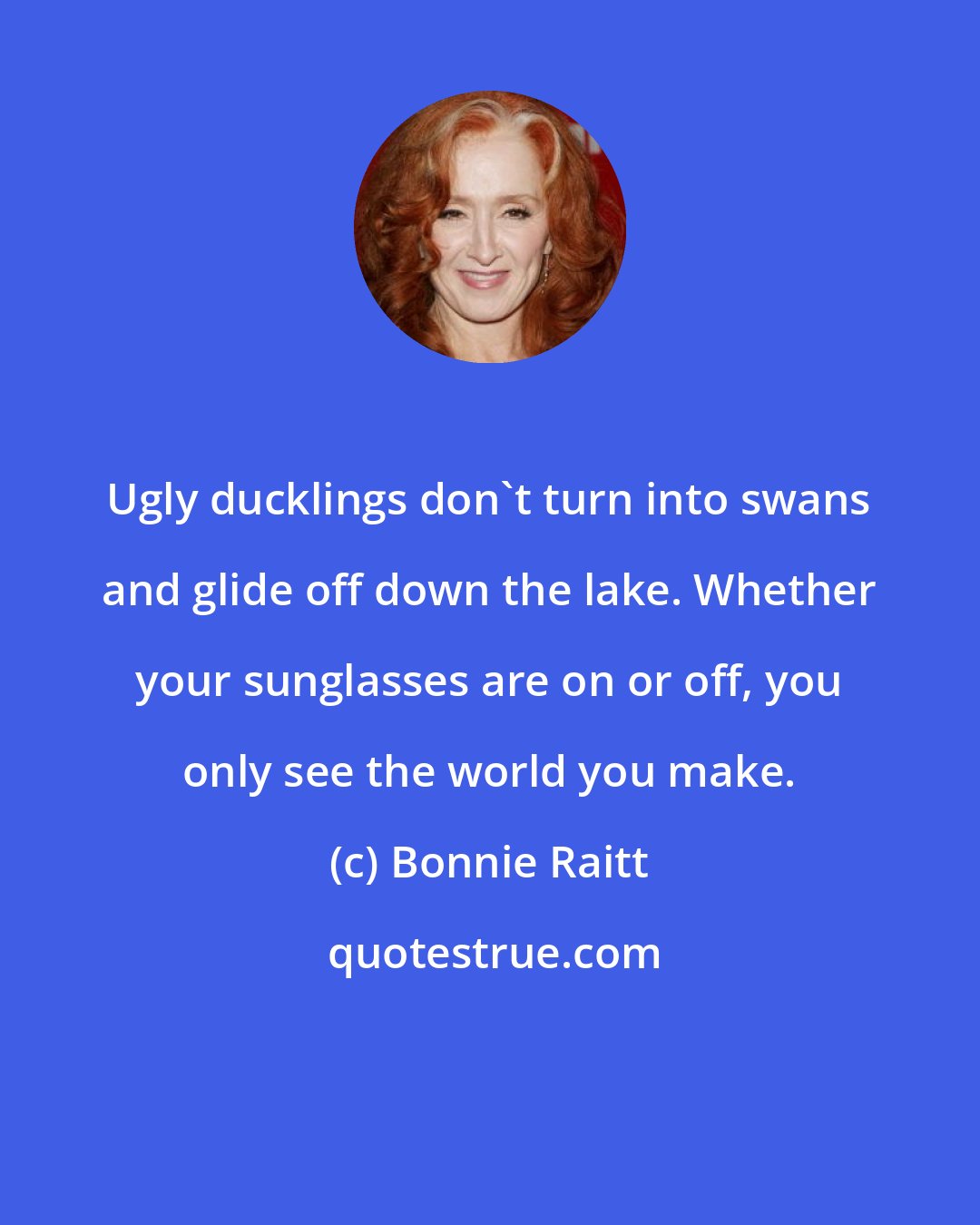 Bonnie Raitt: Ugly ducklings don't turn into swans and glide off down the lake. Whether your sunglasses are on or off, you only see the world you make.