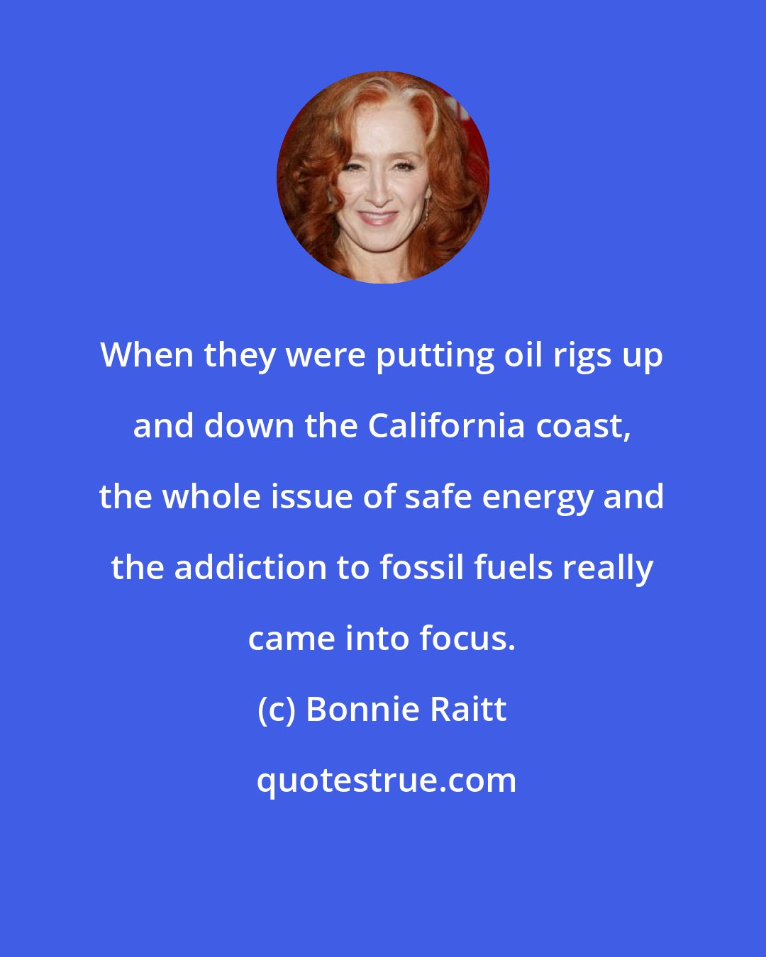 Bonnie Raitt: When they were putting oil rigs up and down the California coast, the whole issue of safe energy and the addiction to fossil fuels really came into focus.