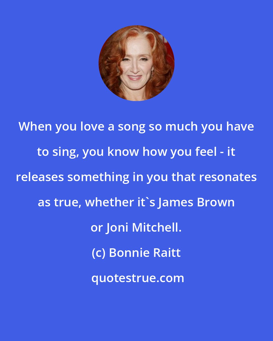 Bonnie Raitt: When you love a song so much you have to sing, you know how you feel - it releases something in you that resonates as true, whether it's James Brown or Joni Mitchell.