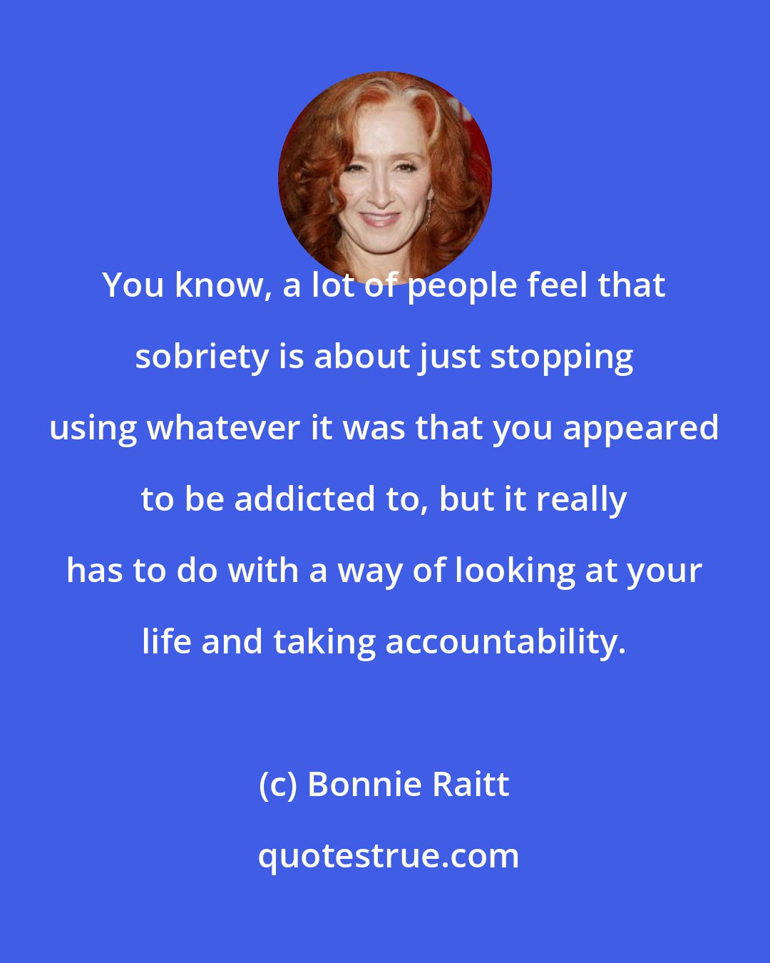 Bonnie Raitt: You know, a lot of people feel that sobriety is about just stopping using whatever it was that you appeared to be addicted to, but it really has to do with a way of looking at your life and taking accountability.