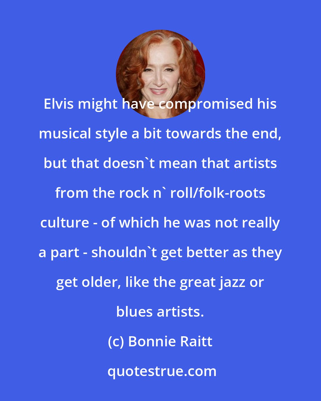 Bonnie Raitt: Elvis might have compromised his musical style a bit towards the end, but that doesn't mean that artists from the rock n' roll/folk-roots culture - of which he was not really a part - shouldn't get better as they get older, like the great jazz or blues artists.