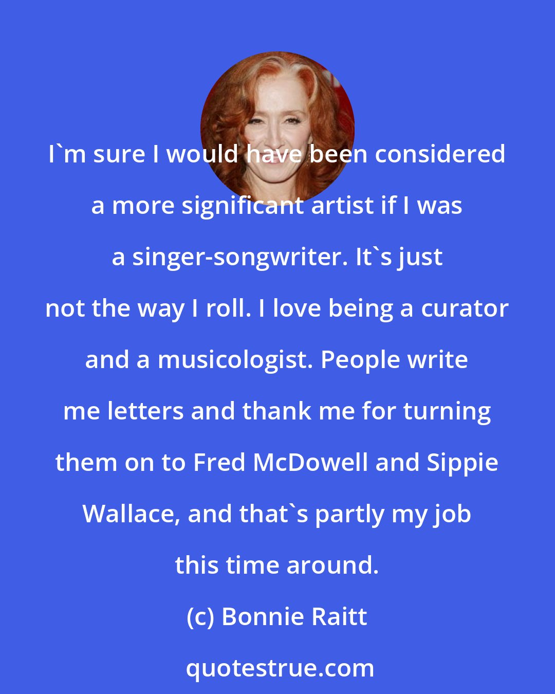 Bonnie Raitt: I'm sure I would have been considered a more significant artist if I was a singer-songwriter. It's just not the way I roll. I love being a curator and a musicologist. People write me letters and thank me for turning them on to Fred McDowell and Sippie Wallace, and that's partly my job this time around.