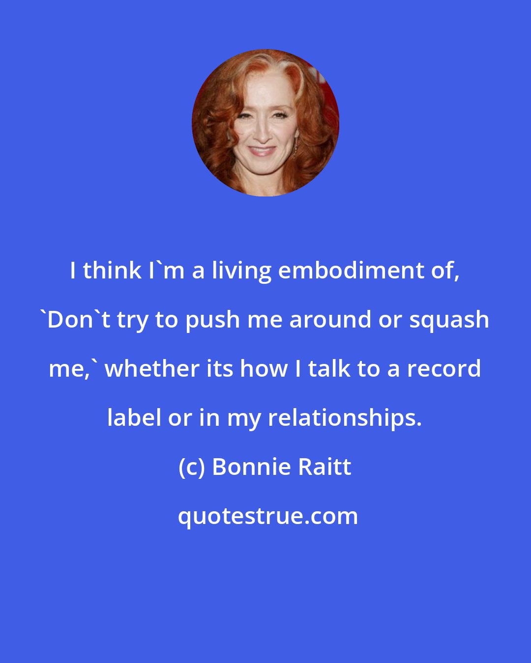 Bonnie Raitt: I think I'm a living embodiment of, 'Don't try to push me around or squash me,' whether its how I talk to a record label or in my relationships.