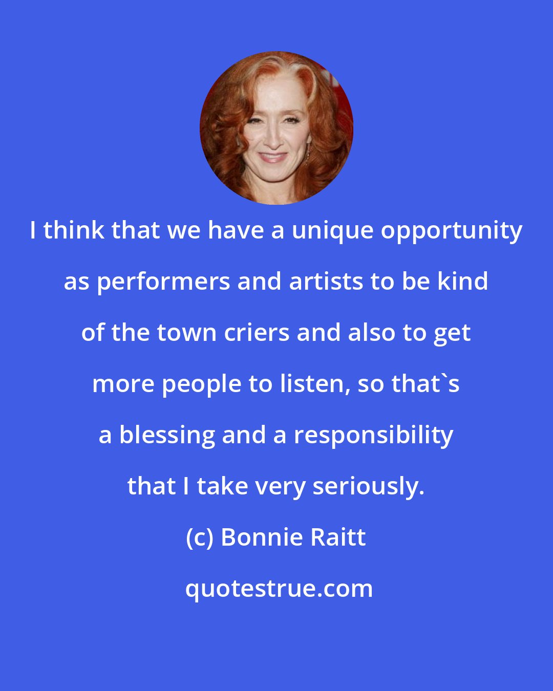 Bonnie Raitt: I think that we have a unique opportunity as performers and artists to be kind of the town criers and also to get more people to listen, so that's a blessing and a responsibility that I take very seriously.