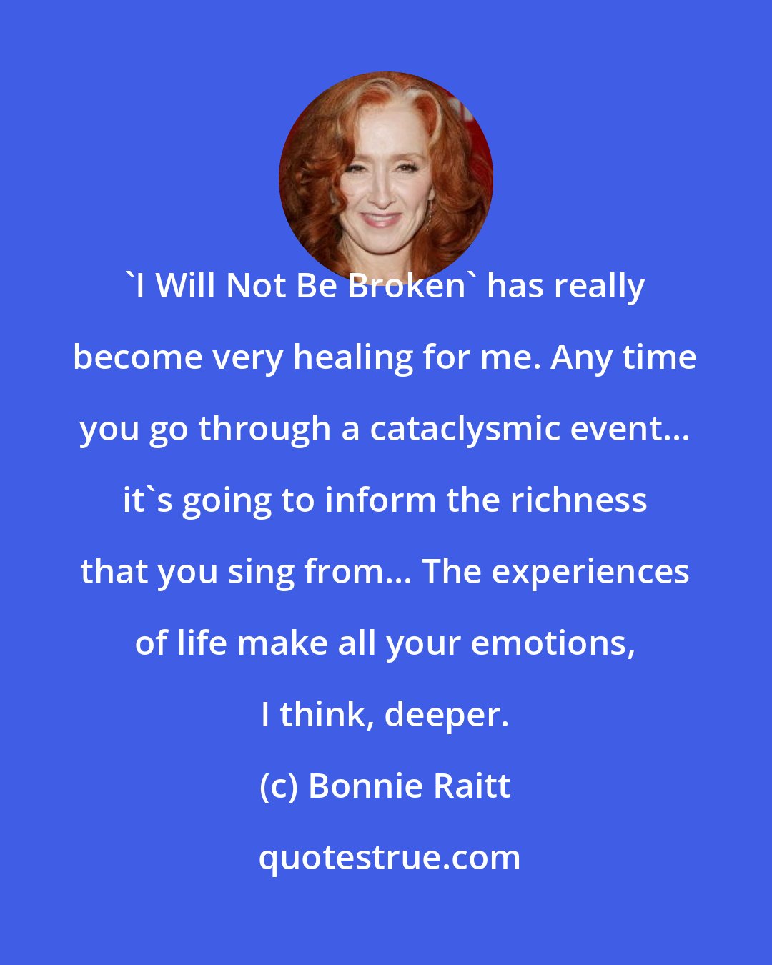 Bonnie Raitt: 'I Will Not Be Broken' has really become very healing for me. Any time you go through a cataclysmic event... it's going to inform the richness that you sing from... The experiences of life make all your emotions, I think, deeper.