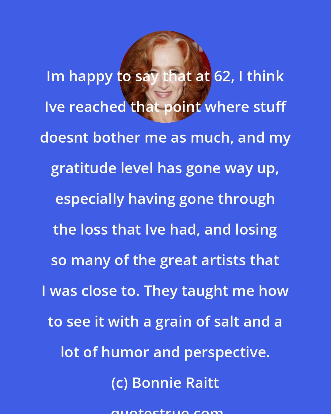 Bonnie Raitt: Im happy to say that at 62, I think Ive reached that point where stuff doesnt bother me as much, and my gratitude level has gone way up, especially having gone through the loss that Ive had, and losing so many of the great artists that I was close to. They taught me how to see it with a grain of salt and a lot of humor and perspective.