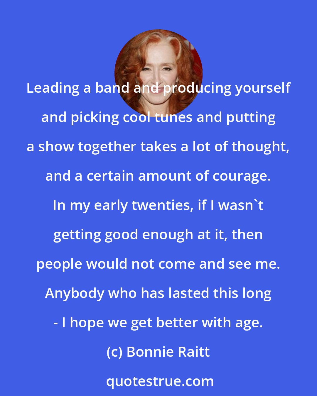 Bonnie Raitt: Leading a band and producing yourself and picking cool tunes and putting a show together takes a lot of thought, and a certain amount of courage. In my early twenties, if I wasn't getting good enough at it, then people would not come and see me. Anybody who has lasted this long - I hope we get better with age.