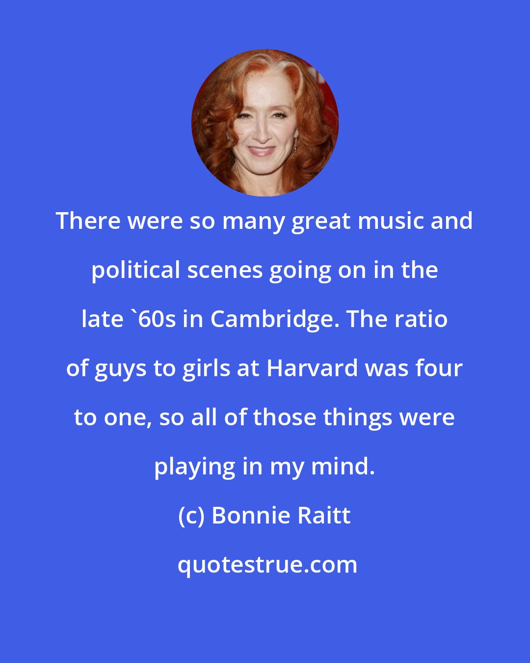 Bonnie Raitt: There were so many great music and political scenes going on in the late '60s in Cambridge. The ratio of guys to girls at Harvard was four to one, so all of those things were playing in my mind.