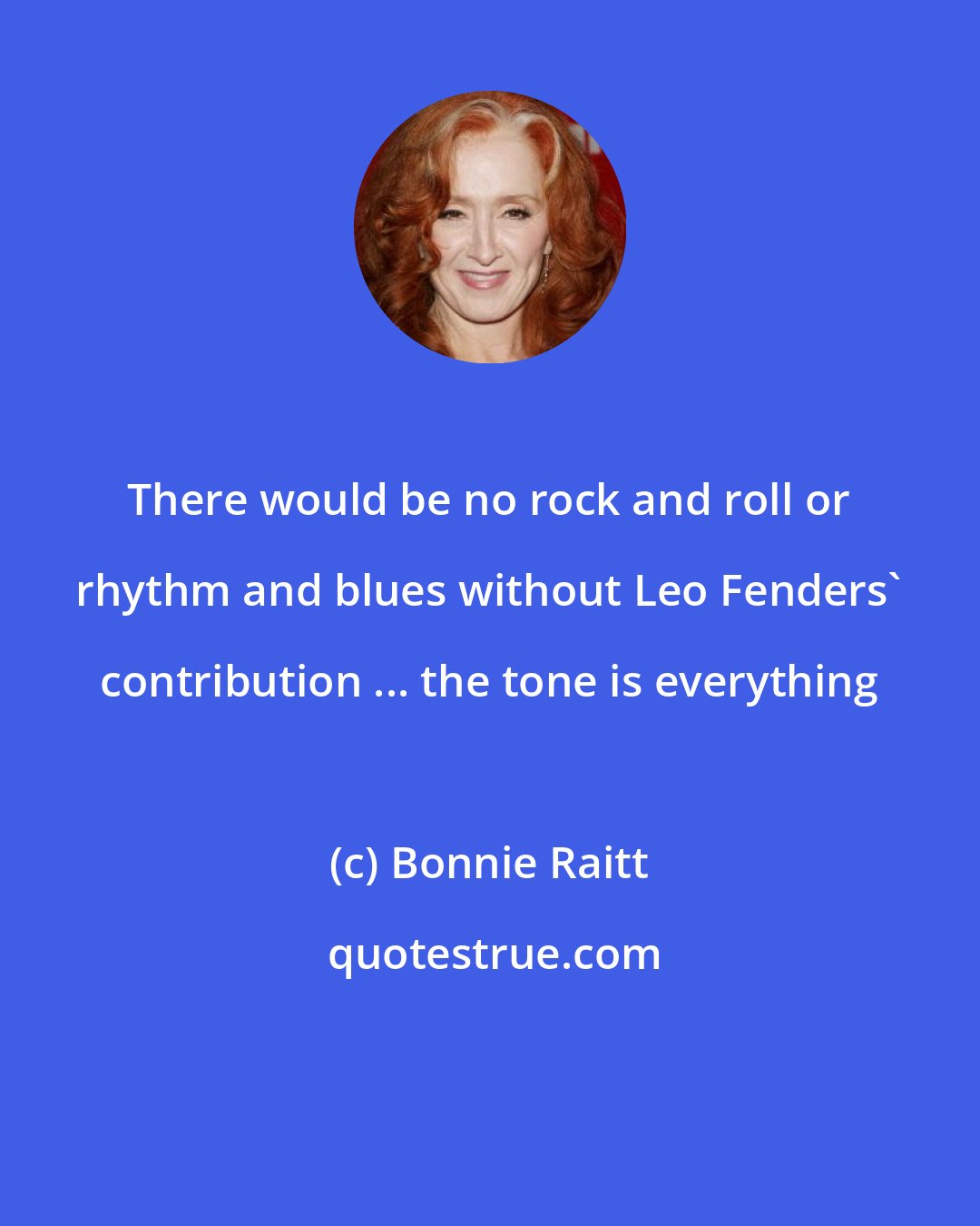 Bonnie Raitt: There would be no rock and roll or rhythm and blues without Leo Fenders' contribution ... the tone is everything