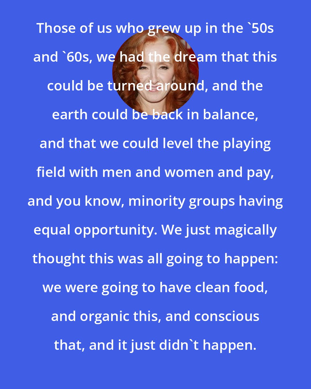 Bonnie Raitt: Those of us who grew up in the '50s and '60s, we had the dream that this could be turned around, and the earth could be back in balance, and that we could level the playing field with men and women and pay, and you know, minority groups having equal opportunity. We just magically thought this was all going to happen: we were going to have clean food, and organic this, and conscious that, and it just didn't happen.