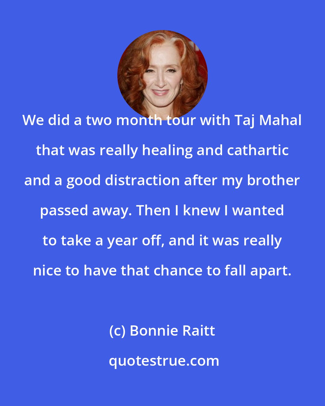Bonnie Raitt: We did a two month tour with Taj Mahal that was really healing and cathartic and a good distraction after my brother passed away. Then I knew I wanted to take a year off, and it was really nice to have that chance to fall apart.