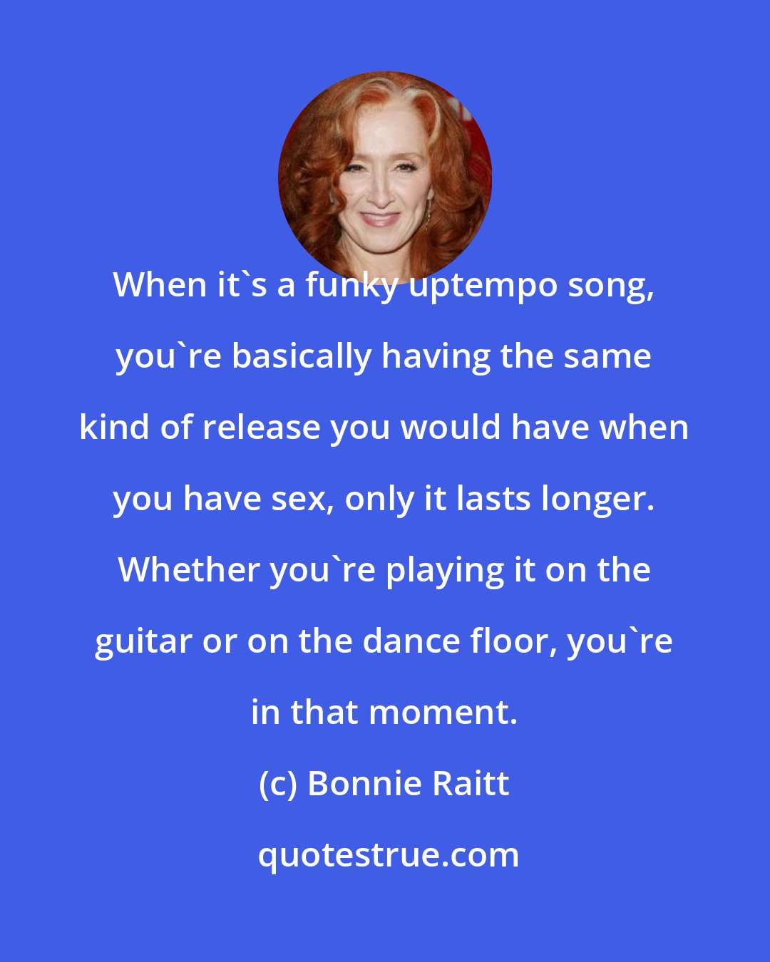 Bonnie Raitt: When it's a funky uptempo song, you're basically having the same kind of release you would have when you have sex, only it lasts longer. Whether you're playing it on the guitar or on the dance floor, you're in that moment.