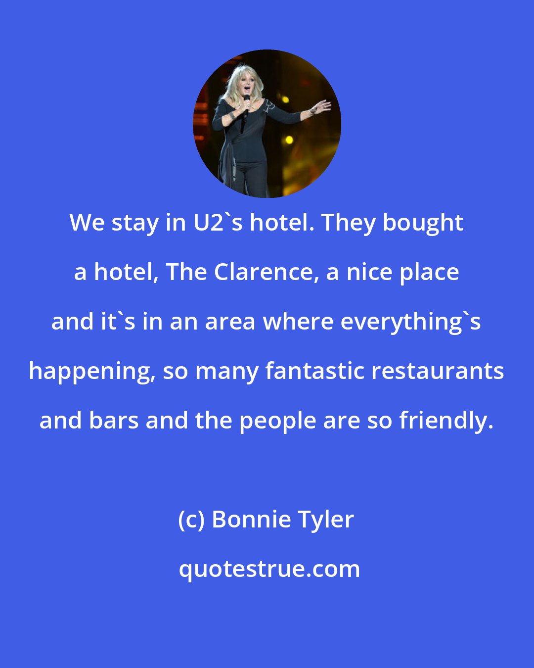 Bonnie Tyler: We stay in U2's hotel. They bought a hotel, The Clarence, a nice place and it's in an area where everything's happening, so many fantastic restaurants and bars and the people are so friendly.