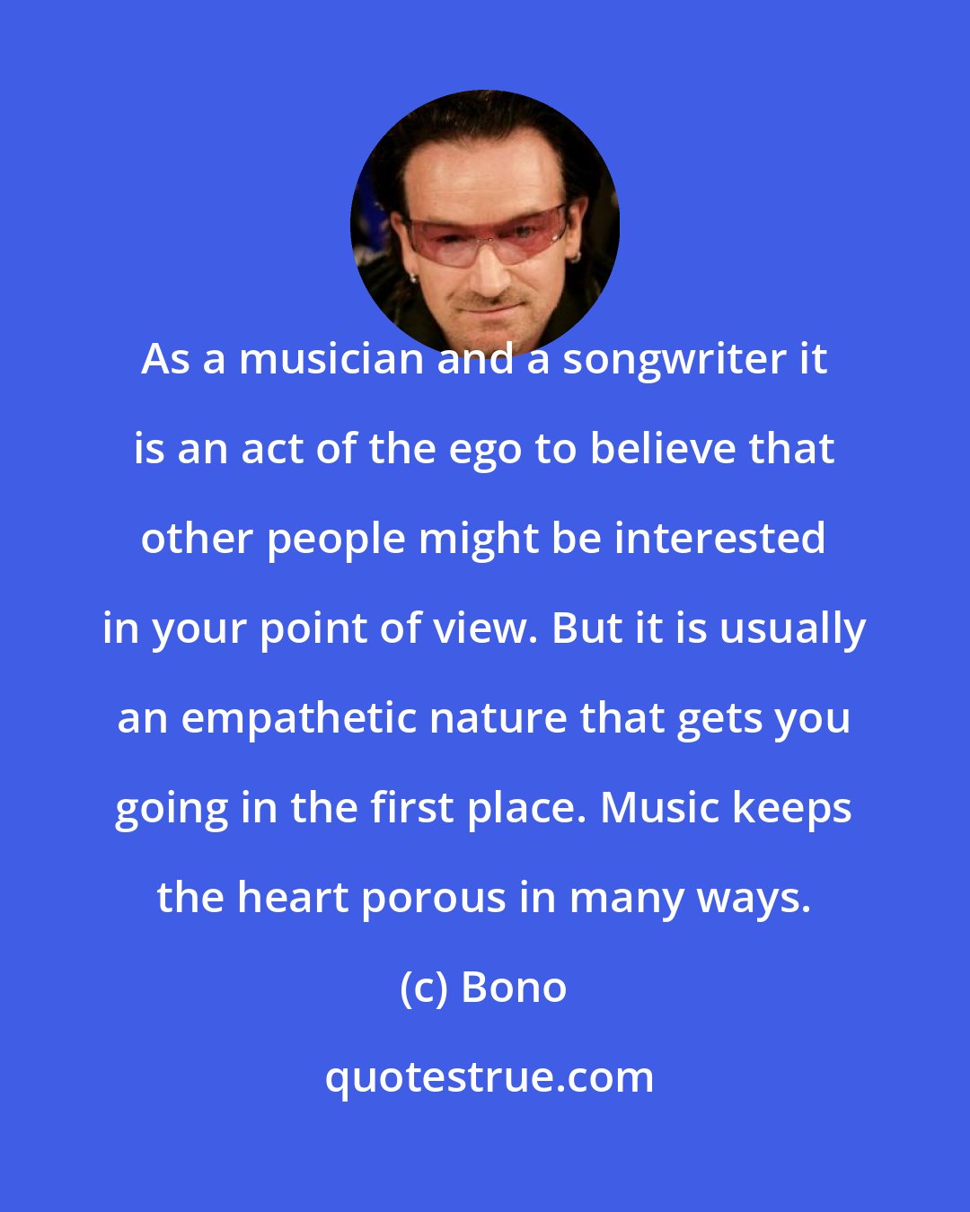 Bono: As a musician and a songwriter it is an act of the ego to believe that other people might be interested in your point of view. But it is usually an empathetic nature that gets you going in the first place. Music keeps the heart porous in many ways.