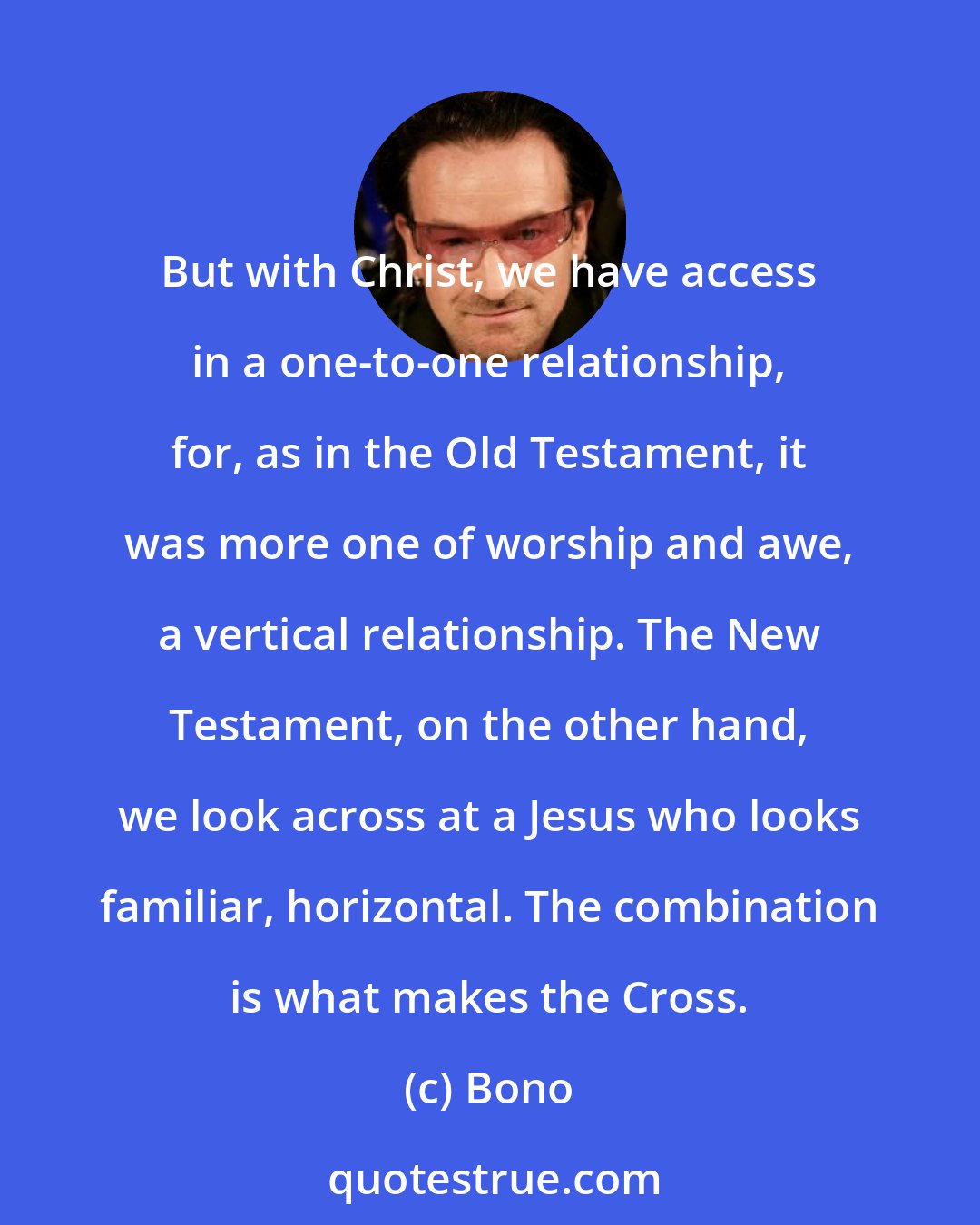 Bono: But with Christ, we have access in a one-to-one relationship, for, as in the Old Testament, it was more one of worship and awe, a vertical relationship. The New Testament, on the other hand, we look across at a Jesus who looks familiar, horizontal. The combination is what makes the Cross.