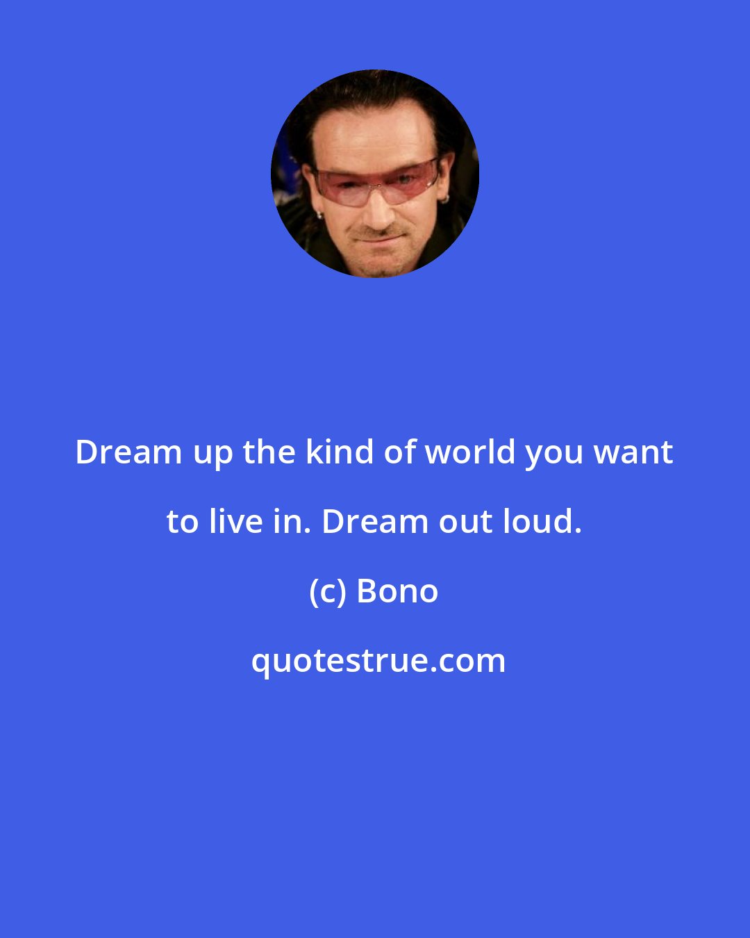 Bono: Dream up the kind of world you want to live in. Dream out loud.