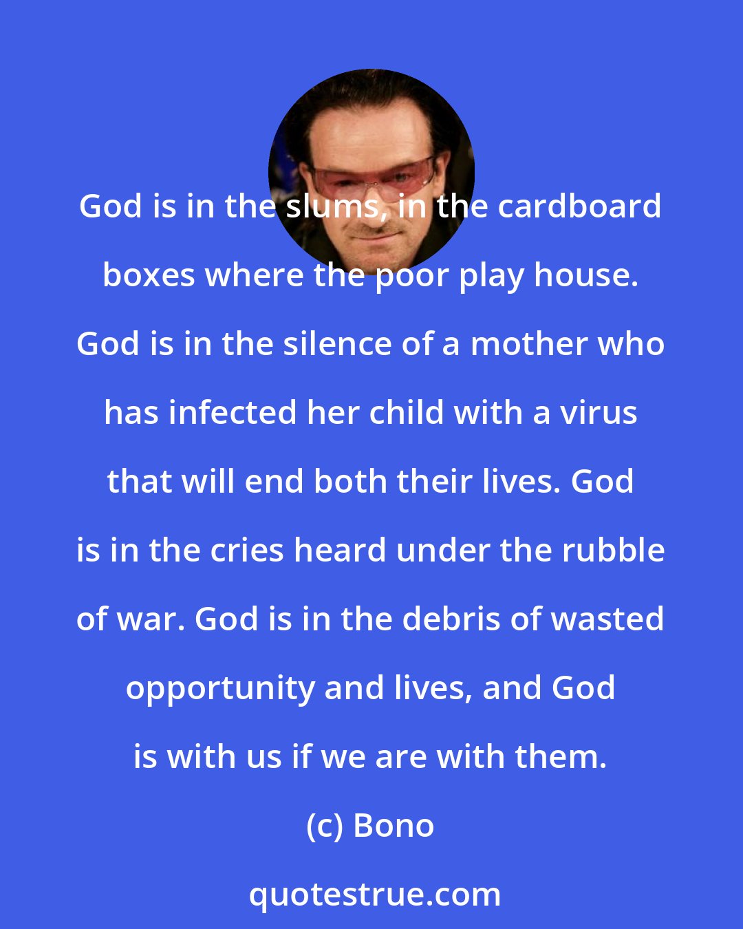 Bono: God is in the slums, in the cardboard boxes where the poor play house. God is in the silence of a mother who has infected her child with a virus that will end both their lives. God is in the cries heard under the rubble of war. God is in the debris of wasted opportunity and lives, and God is with us if we are with them.