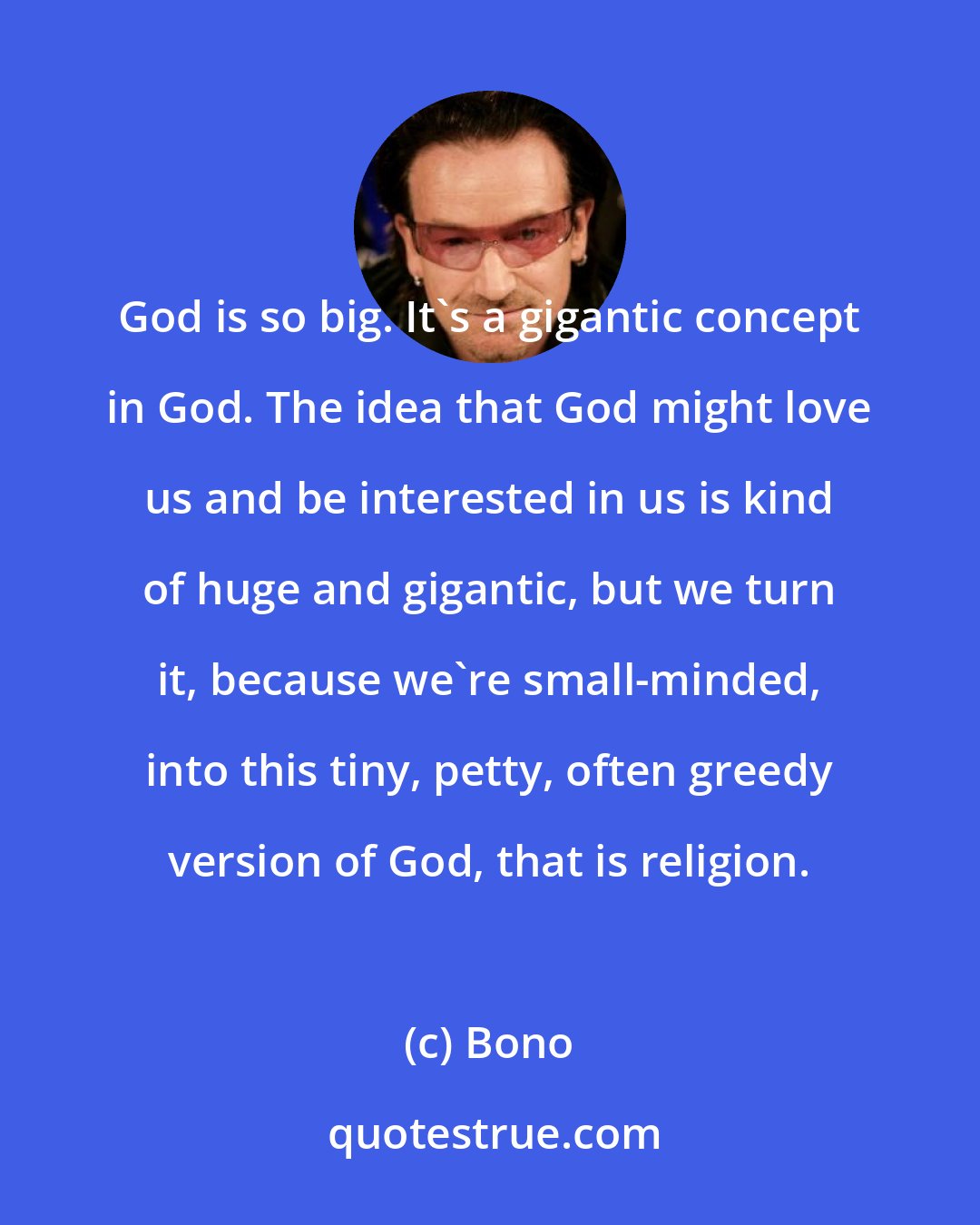 Bono: God is so big. It's a gigantic concept in God. The idea that God might love us and be interested in us is kind of huge and gigantic, but we turn it, because we're small-minded, into this tiny, petty, often greedy version of God, that is religion.