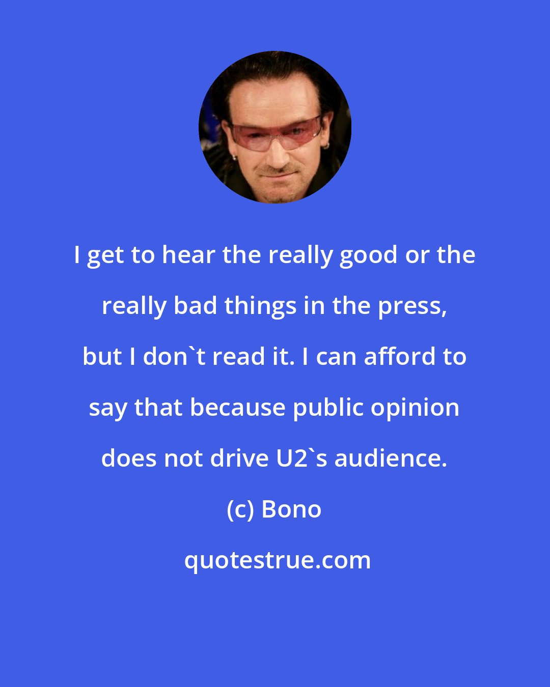 Bono: I get to hear the really good or the really bad things in the press, but I don't read it. I can afford to say that because public opinion does not drive U2's audience.