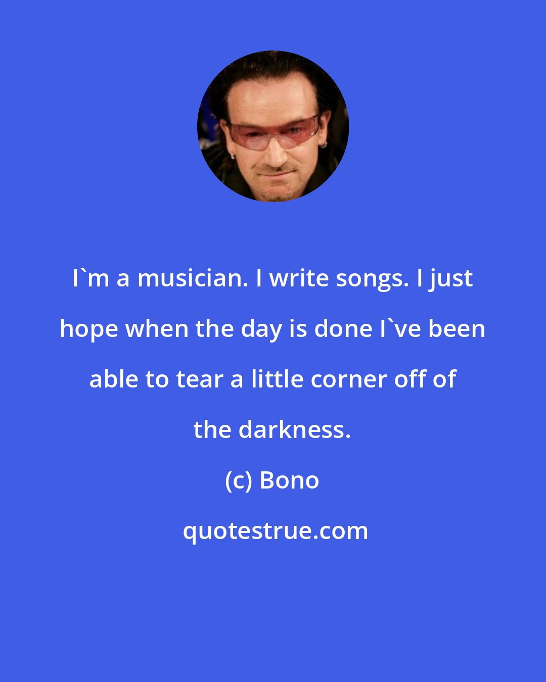 Bono: I'm a musician. I write songs. I just hope when the day is done I've been able to tear a little corner off of the darkness.