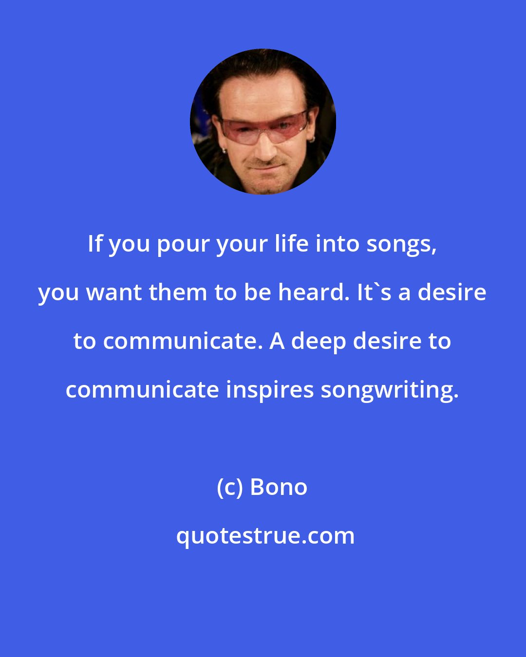 Bono: If you pour your life into songs, you want them to be heard. It's a desire to communicate. A deep desire to communicate inspires songwriting.