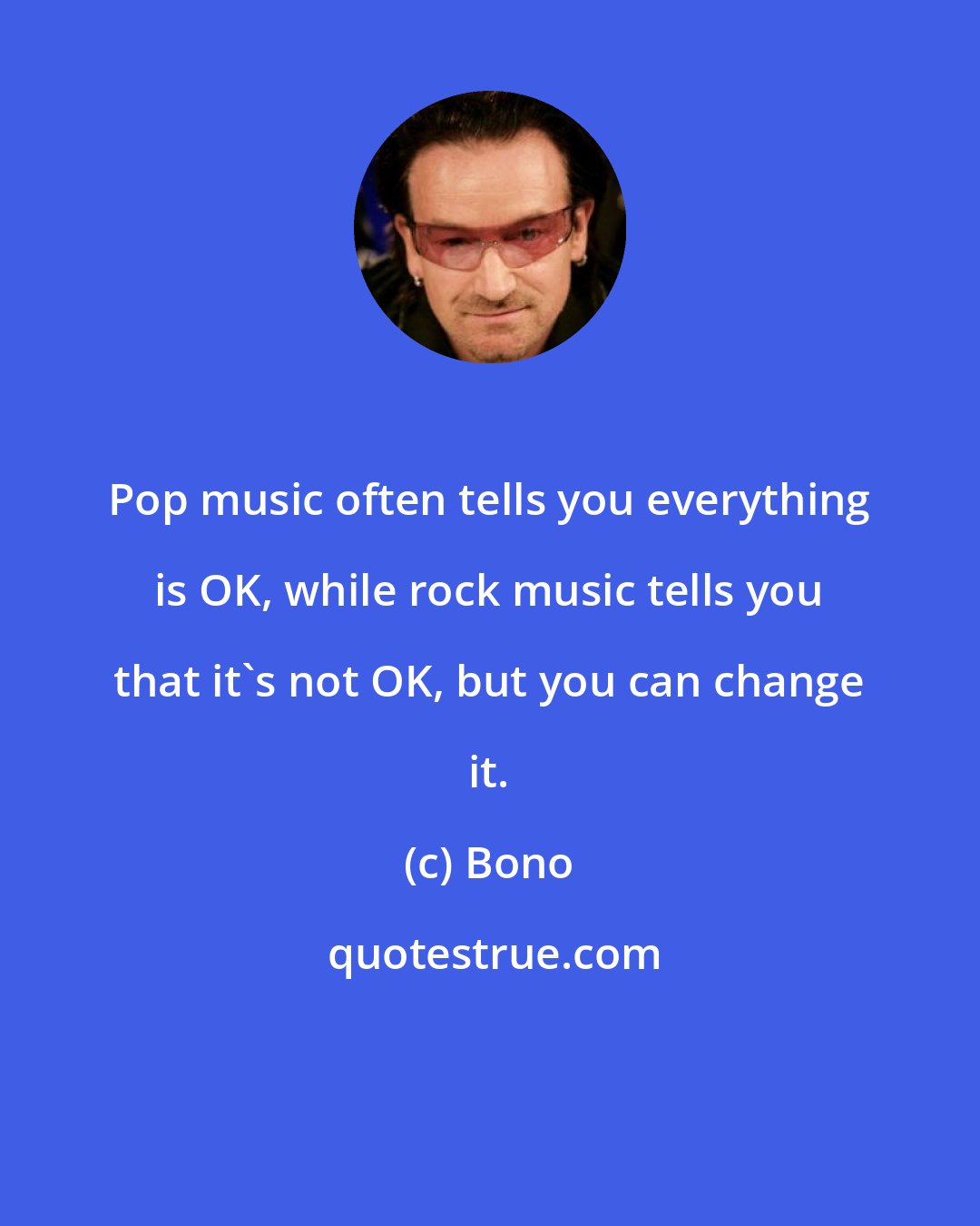 Bono: Pop music often tells you everything is OK, while rock music tells you that it's not OK, but you can change it.