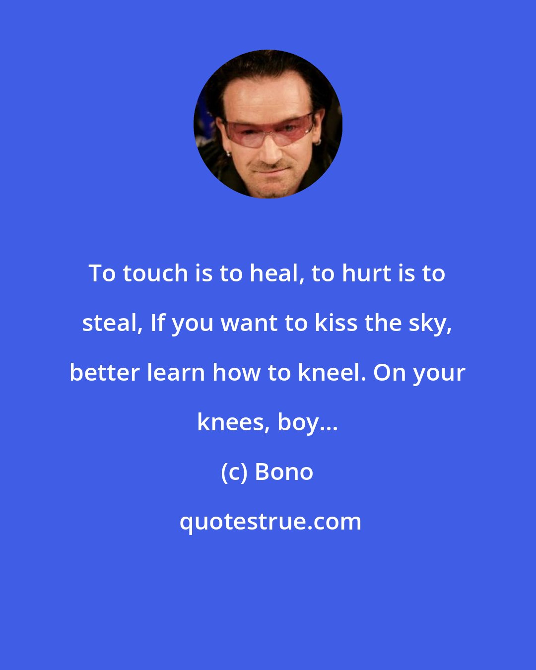 Bono: To touch is to heal, to hurt is to steal, If you want to kiss the sky, better learn how to kneel. On your knees, boy...