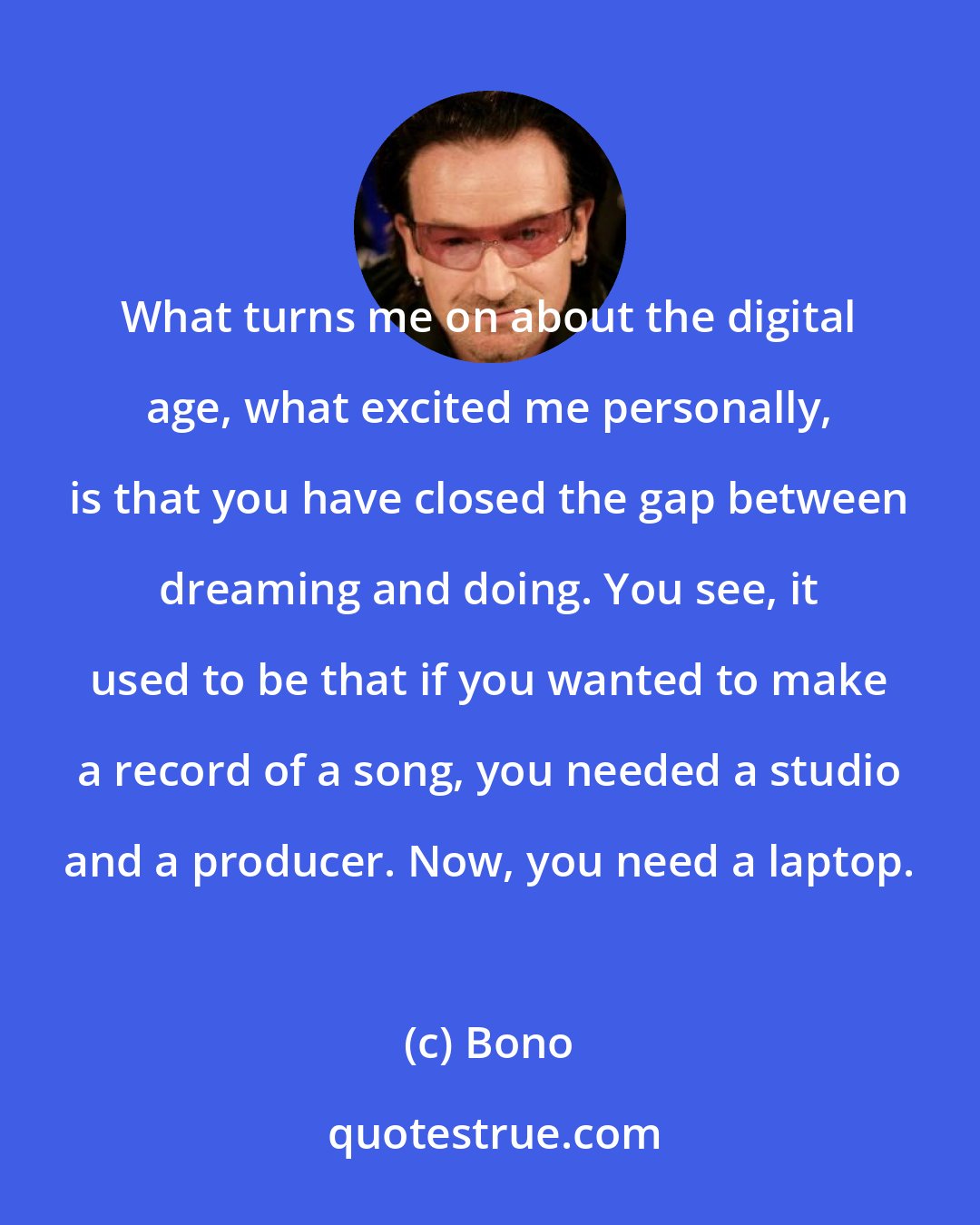 Bono: What turns me on about the digital age, what excited me personally, is that you have closed the gap between dreaming and doing. You see, it used to be that if you wanted to make a record of a song, you needed a studio and a producer. Now, you need a laptop.