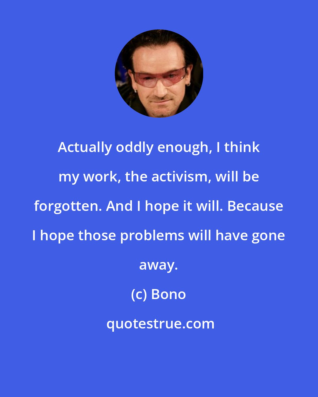 Bono: Actually oddly enough, I think my work, the activism, will be forgotten. And I hope it will. Because I hope those problems will have gone away.