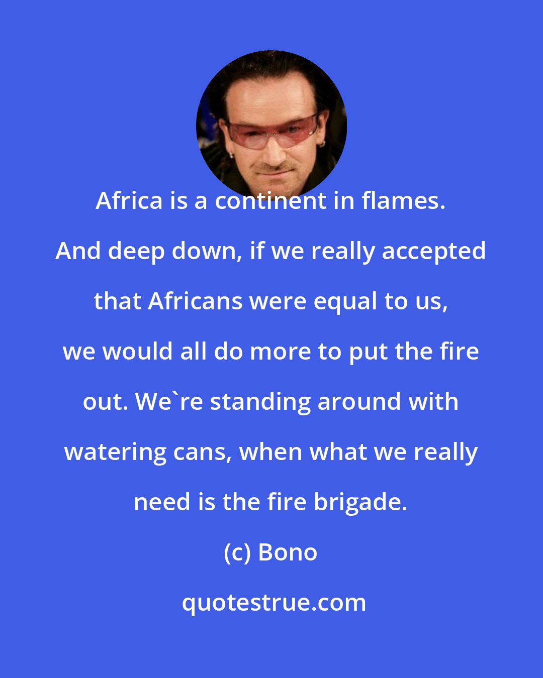 Bono: Africa is a continent in flames. And deep down, if we really accepted that Africans were equal to us, we would all do more to put the fire out. We're standing around with watering cans, when what we really need is the fire brigade.