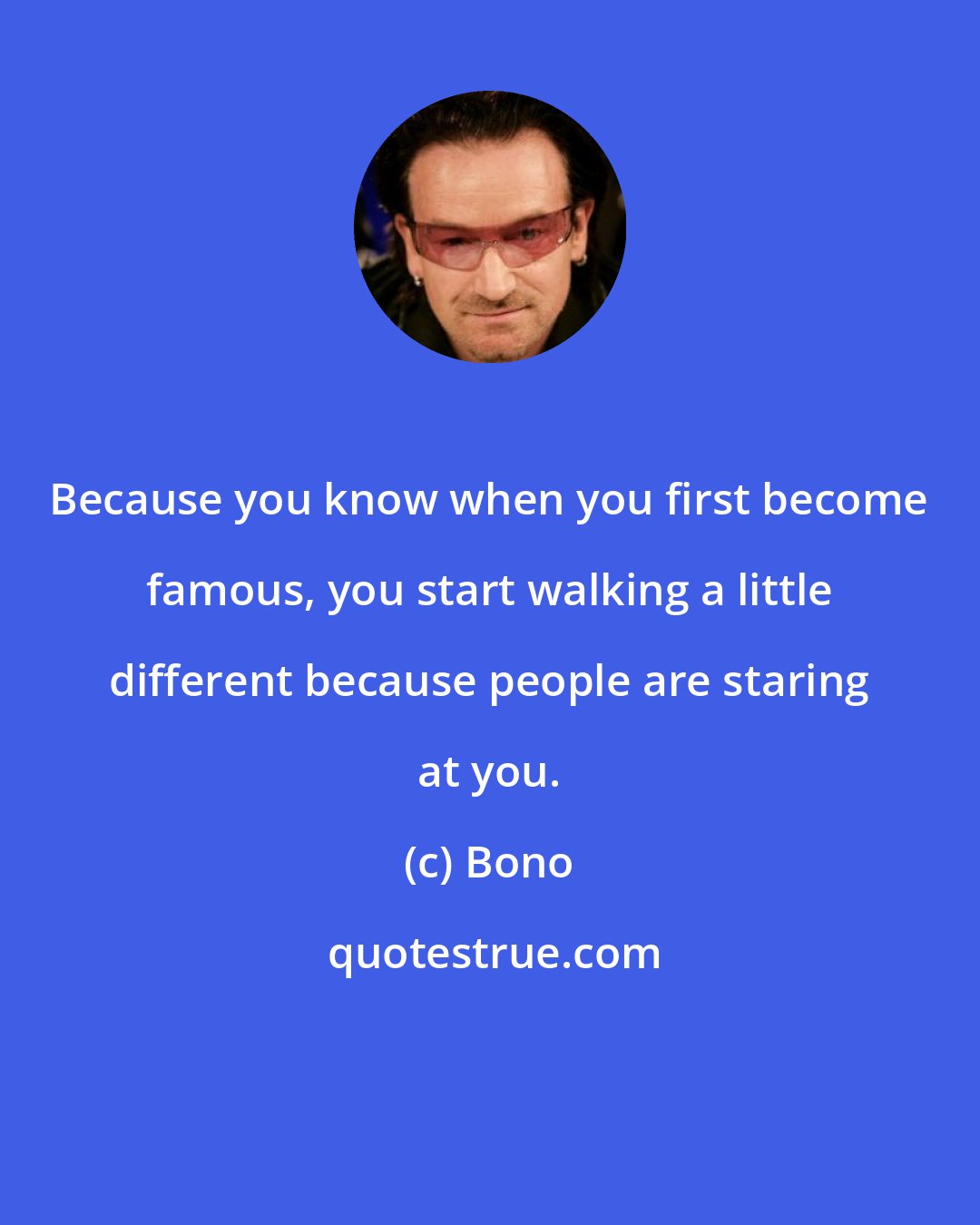 Bono: Because you know when you first become famous, you start walking a little different because people are staring at you.