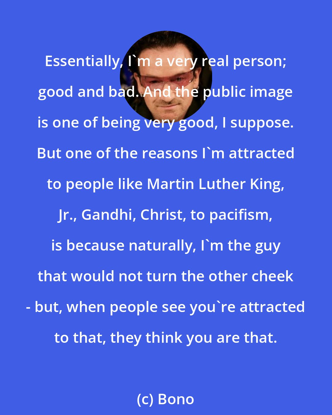 Bono: Essentially, I'm a very real person; good and bad. And the public image is one of being very good, I suppose. But one of the reasons I'm attracted to people like Martin Luther King, Jr., Gandhi, Christ, to pacifism, is because naturally, I'm the guy that would not turn the other cheek - but, when people see you're attracted to that, they think you are that.