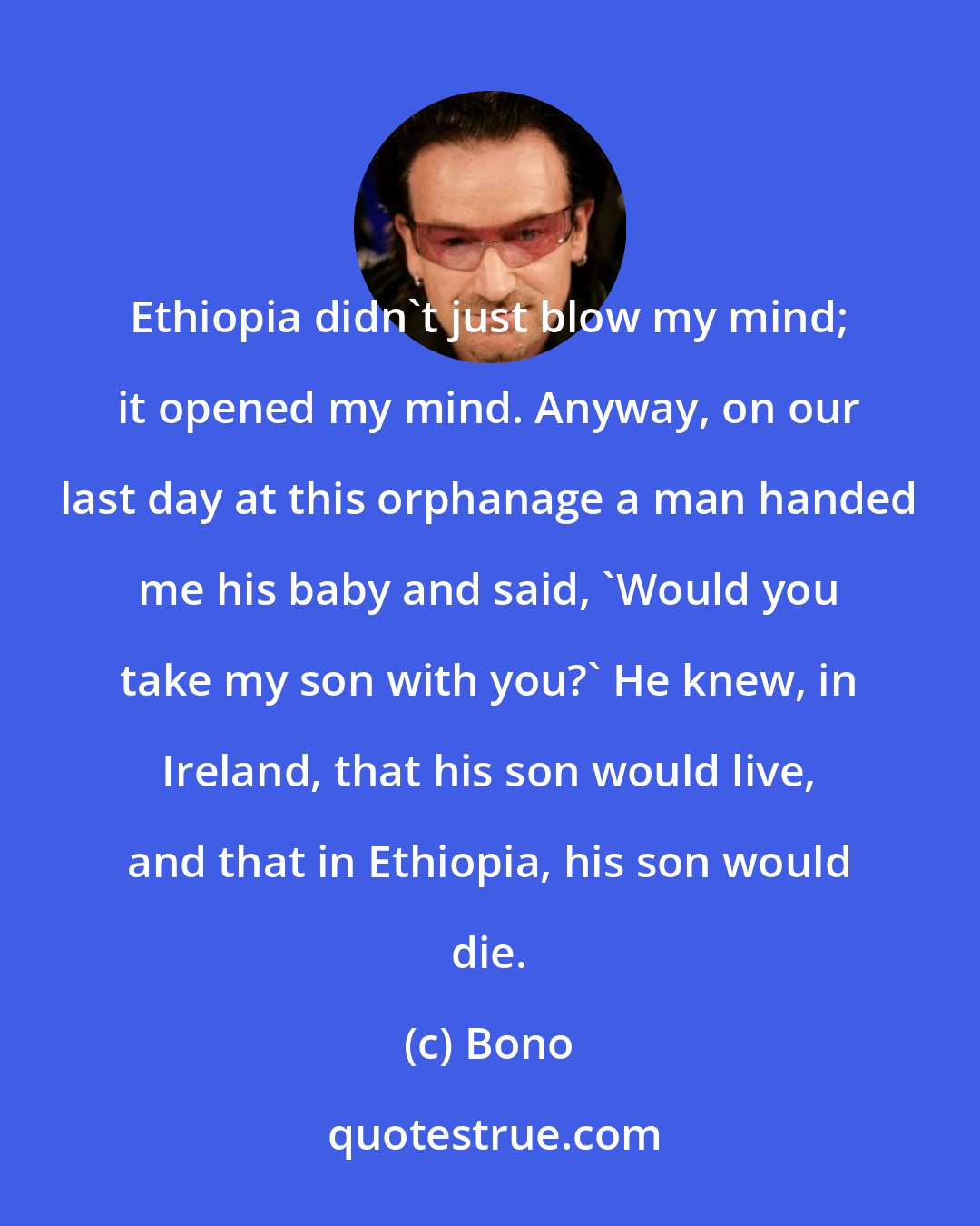 Bono: Ethiopia didn't just blow my mind; it opened my mind. Anyway, on our last day at this orphanage a man handed me his baby and said, 'Would you take my son with you?' He knew, in Ireland, that his son would live, and that in Ethiopia, his son would die.