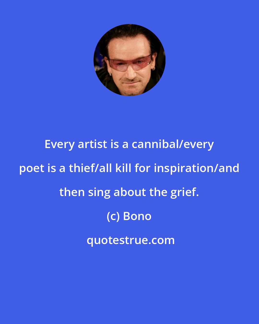 Bono: Every artist is a cannibal/every poet is a thief/all kill for inspiration/and then sing about the grief.