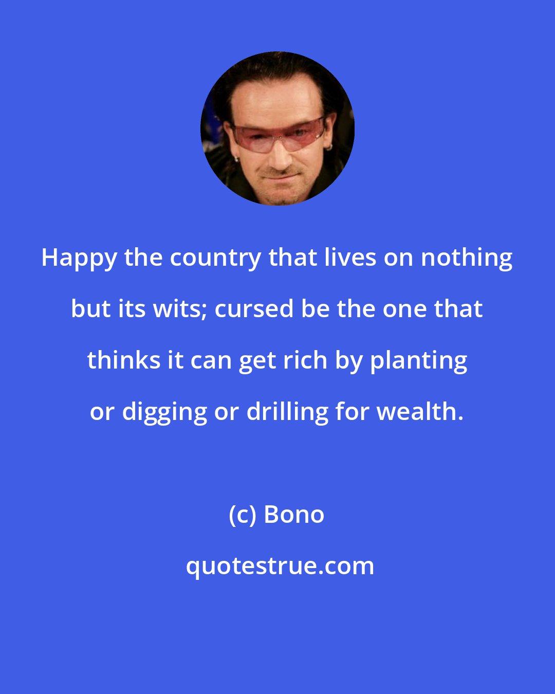 Bono: Happy the country that lives on nothing but its wits; cursed be the one that thinks it can get rich by planting or digging or drilling for wealth.