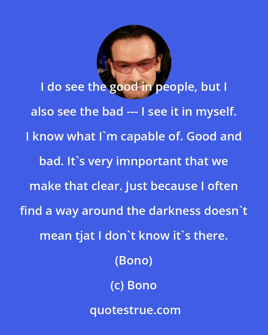 Bono: I do see the good in people, but I also see the bad --- I see it in myself. I know what I'm capable of. Good and bad. It's very imnportant that we make that clear. Just because I often find a way around the darkness doesn't mean tjat I don't know it's there. (Bono)