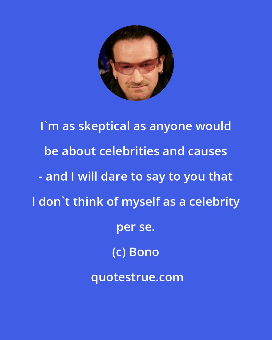 Bono: I'm as skeptical as anyone would be about celebrities and causes - and I will dare to say to you that I don't think of myself as a celebrity per se.