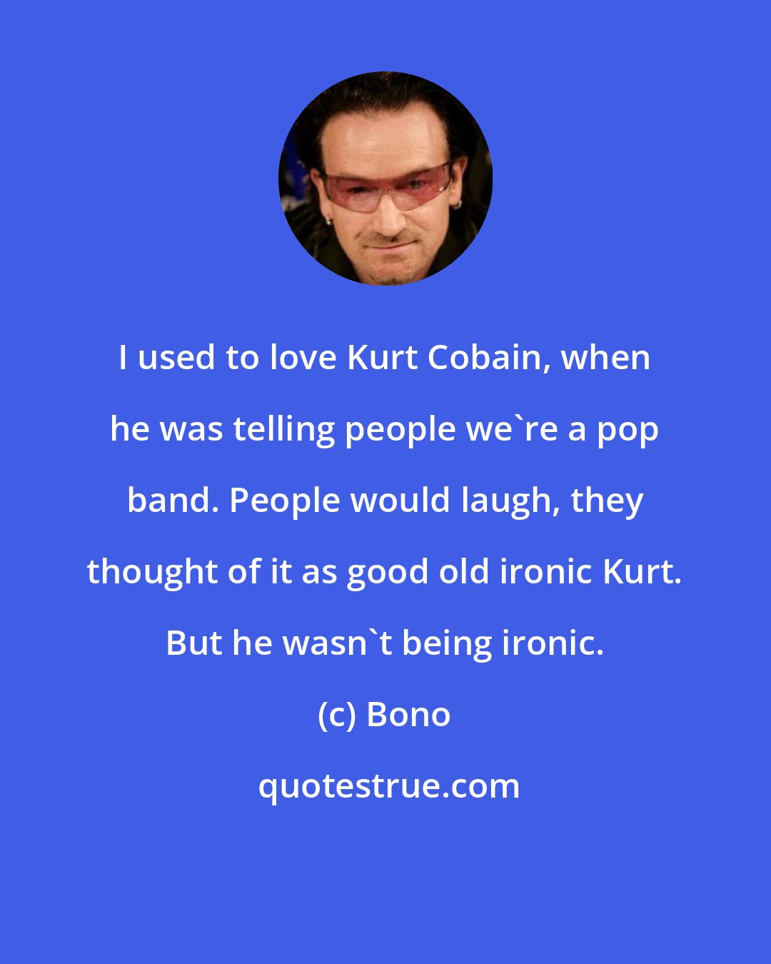 Bono: I used to love Kurt Cobain, when he was telling people we're a pop band. People would laugh, they thought of it as good old ironic Kurt. But he wasn't being ironic.