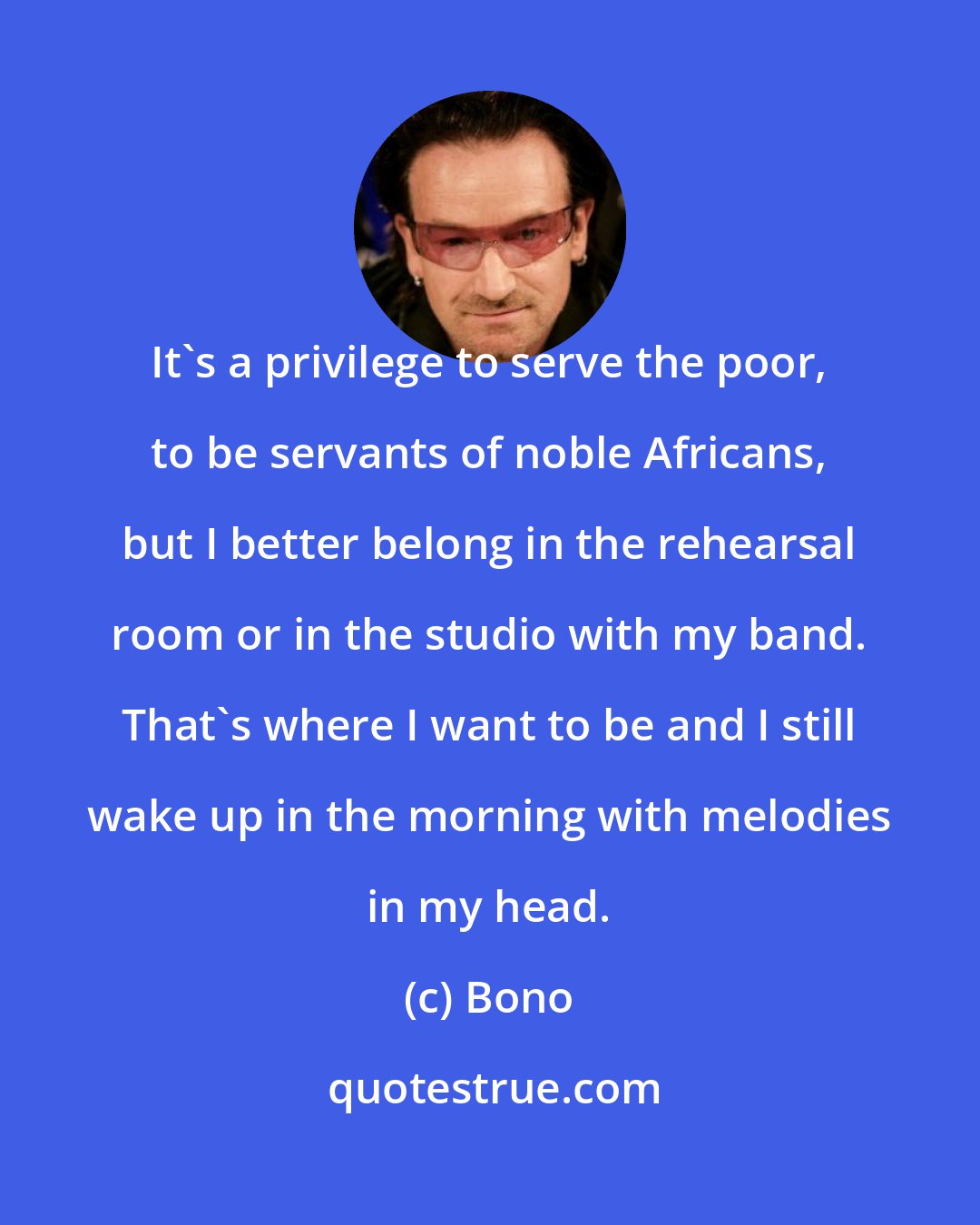 Bono: It's a privilege to serve the poor, to be servants of noble Africans, but I better belong in the rehearsal room or in the studio with my band. That's where I want to be and I still wake up in the morning with melodies in my head.