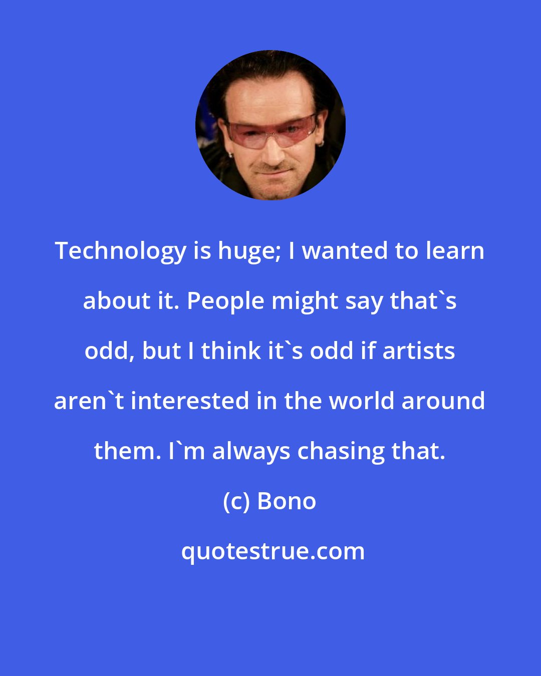 Bono: Technology is huge; I wanted to learn about it. People might say that's odd, but I think it's odd if artists aren't interested in the world around them. I'm always chasing that.