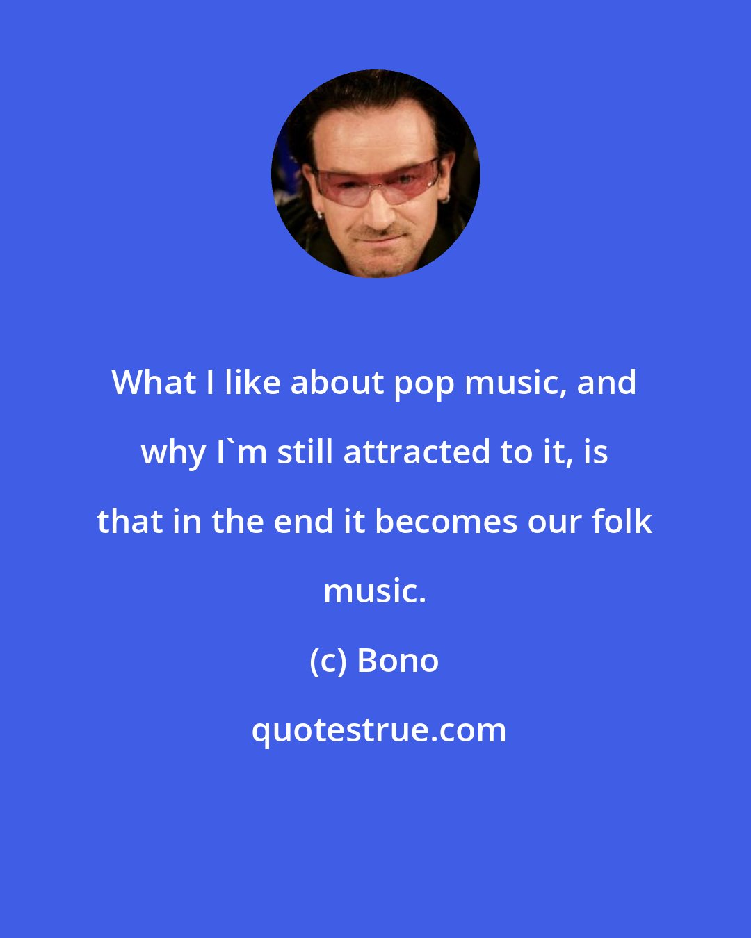 Bono: What I like about pop music, and why I'm still attracted to it, is that in the end it becomes our folk music.