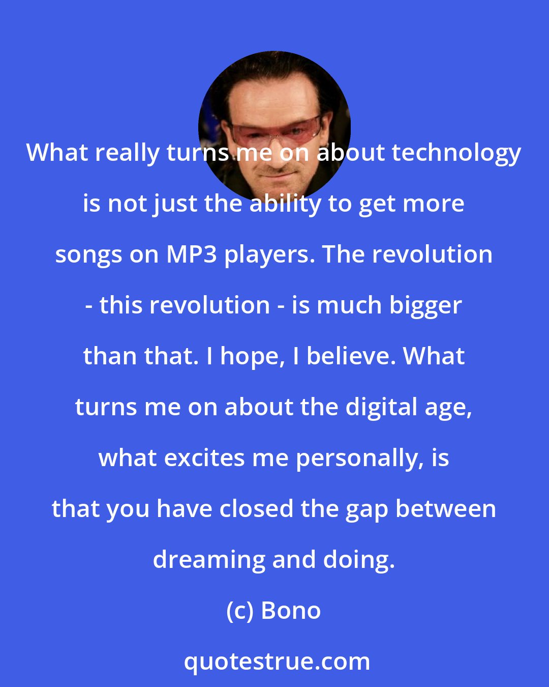Bono: What really turns me on about technology is not just the ability to get more songs on MP3 players. The revolution - this revolution - is much bigger than that. I hope, I believe. What turns me on about the digital age, what excites me personally, is that you have closed the gap between dreaming and doing.