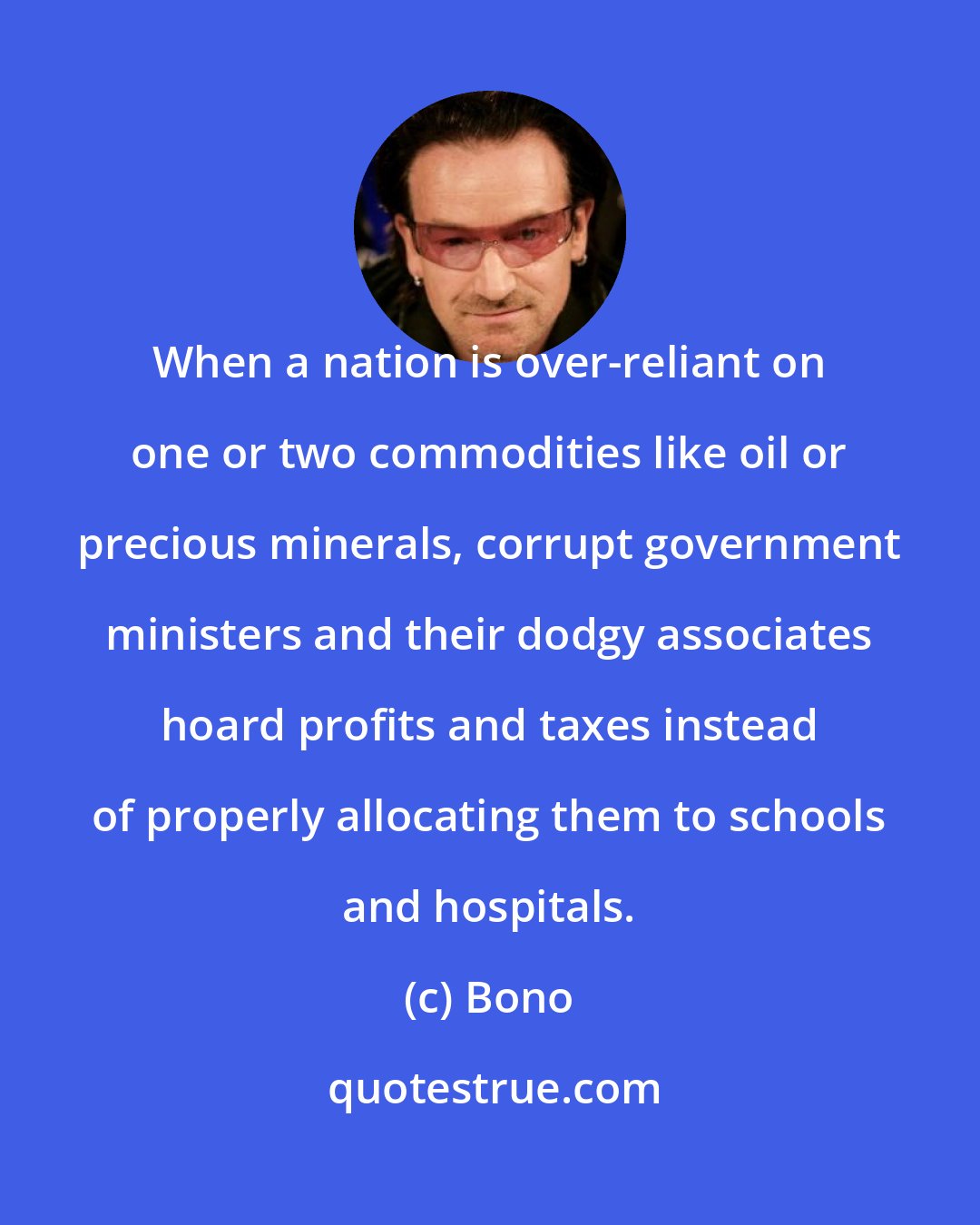 Bono: When a nation is over-reliant on one or two commodities like oil or precious minerals, corrupt government ministers and their dodgy associates hoard profits and taxes instead of properly allocating them to schools and hospitals.