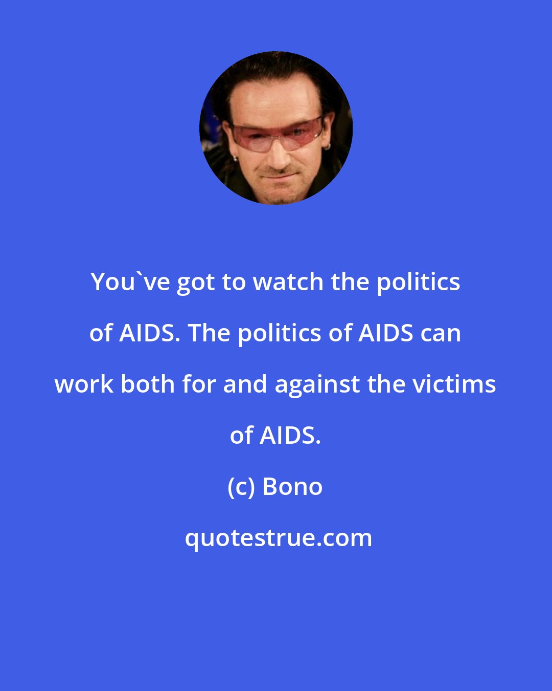 Bono: You've got to watch the politics of AIDS. The politics of AIDS can work both for and against the victims of AIDS.